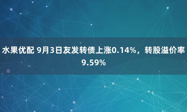 水果优配 9月3日友发转债上涨0.14%，转股溢价率9.59%