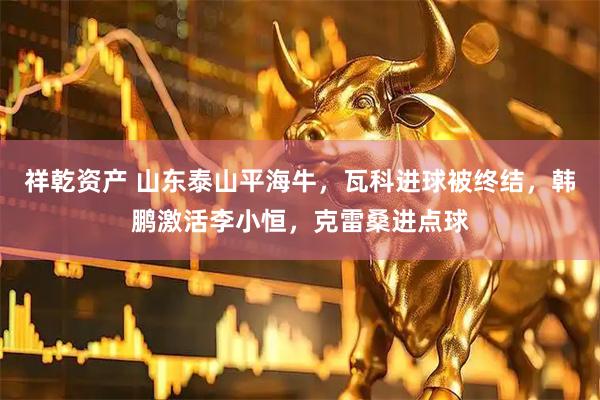 祥乾资产 山东泰山平海牛，瓦科进球被终结，韩鹏激活李小恒，克雷桑进点球