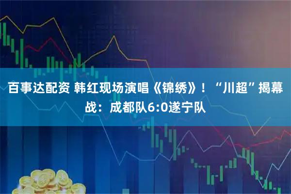 百事达配资 韩红现场演唱《锦绣》！“川超”揭幕战：成都队6:0遂宁队