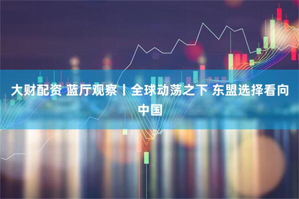 大财配资 蓝厅观察丨全球动荡之下 东盟选择看向中国