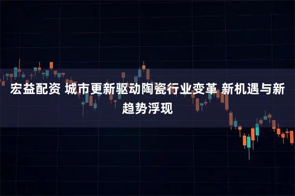 宏益配资 城市更新驱动陶瓷行业变革 新机遇与新趋势浮现