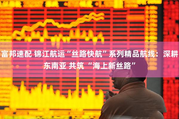 富邦速配 锦江航运“丝路快航”系列精品航线：深耕东南亚 共筑 “海上新丝路”