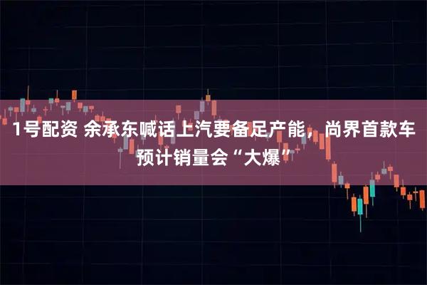 1号配资 余承东喊话上汽要备足产能，尚界首款车预计销量会“大爆”