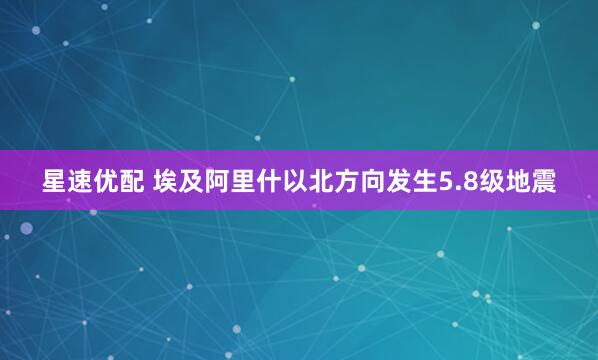 星速优配 埃及阿里什以北方向发生5.8级地震