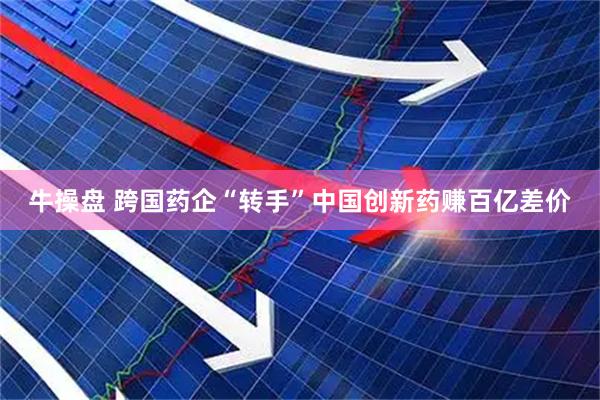 牛操盘 跨国药企“转手”中国创新药赚百亿差价