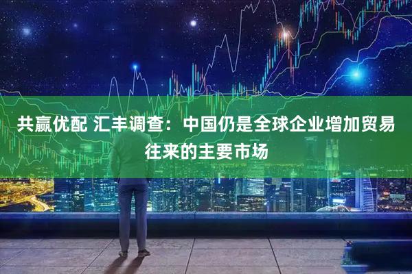 共赢优配 汇丰调查：中国仍是全球企业增加贸易往来的主要市场