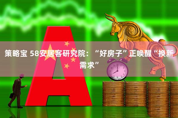 策略宝 58安居客研究院：“好房子”正唤醒“换新需求”