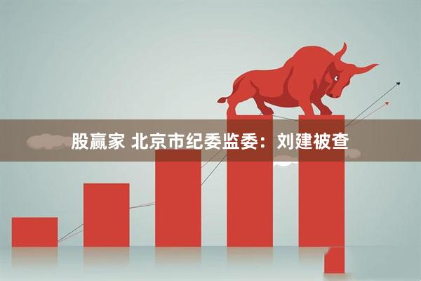 股赢家 北京市纪委监委：刘建被查