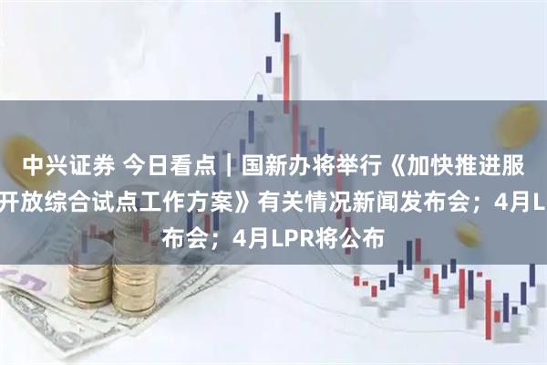 中兴证券 今日看点｜国新办将举行《加快推进服务业扩大开放综合试点工作方案》有关情况新闻发布会；4月LPR将公布