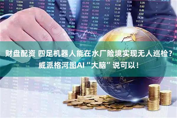 财盘配资 四足机器人能在水厂险境实现无人巡检？威派格河图AI“大脑”说可以！