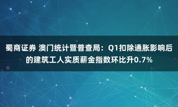 蜀商证券 澳门统计暨普查局：Q1扣除通胀影响后的建筑工人实质薪金指数环比升0.7%