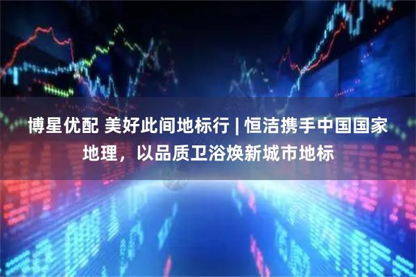 博星优配 美好此间地标行 | 恒洁携手中国国家地理，以品质卫浴焕新城市地标