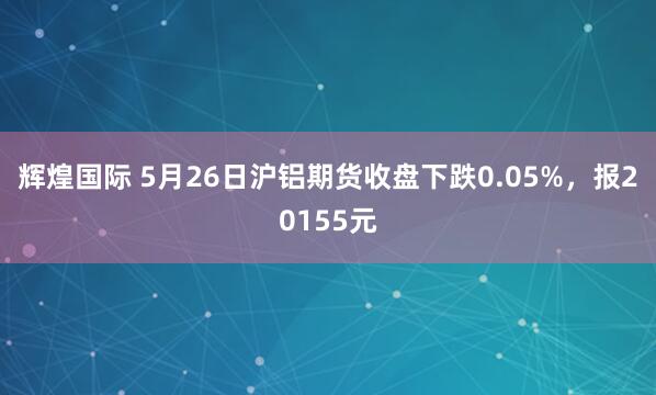 辉煌国际 5月26日沪铝期货收盘下跌0.05%，报20155元