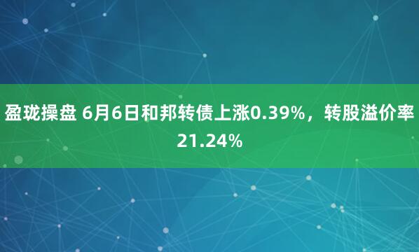 盈珑操盘 6月6日和邦转债上涨0.39%，转股溢价率21.24%