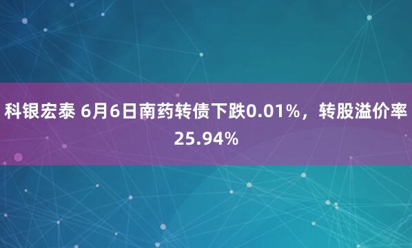 科银宏泰 6月6日南药转债下跌0.01%，转股溢价率25.94%