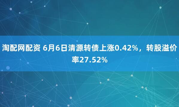 淘配网配资 6月6日清源转债上涨0.42%，转股溢价率27.52%