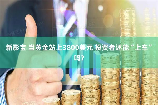 新影宝 当黄金站上3800美元 投资者还能“上车”吗？
