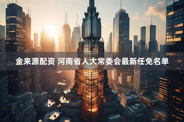 金来源配资 河南省人大常委会最新任免名单