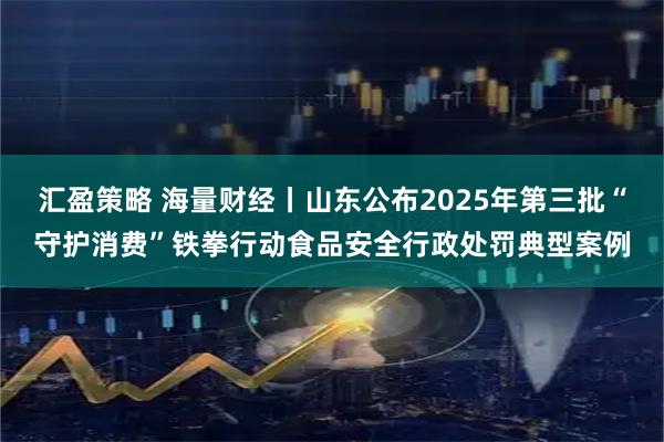 汇盈策略 海量财经丨山东公布2025年第三批“守护消费”铁拳行动食品安全行政处罚典型案例