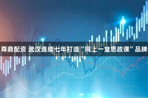 尊鼎配资 武汉连续七年打造“同上一堂思政课”品牌