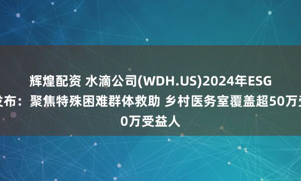 辉煌配资 水滴公司(WDH.US)2024年ESG报告发布：聚焦特殊困难群体救助 乡村医务室覆盖超50万受益人