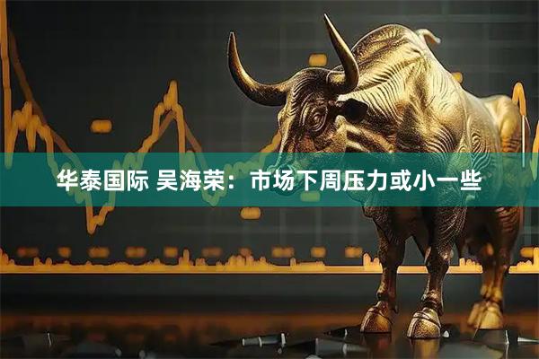 华泰国际 吴海荣：市场下周压力或小一些