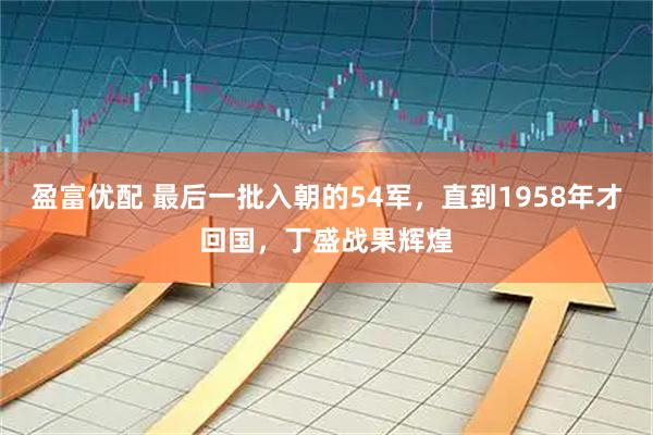 盈富优配 最后一批入朝的54军，直到1958年才回国，丁盛战果辉煌