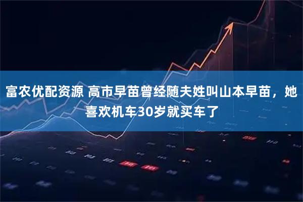 富农优配资源 高市早苗曾经随夫姓叫山本早苗，她喜欢机车30岁就买车了