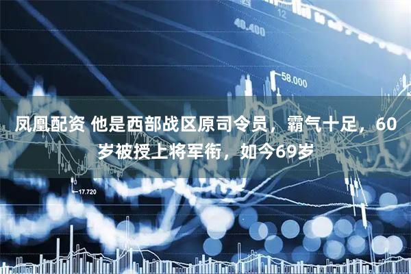 凤凰配资 他是西部战区原司令员，霸气十足，60岁被授上将军衔，如今69岁
