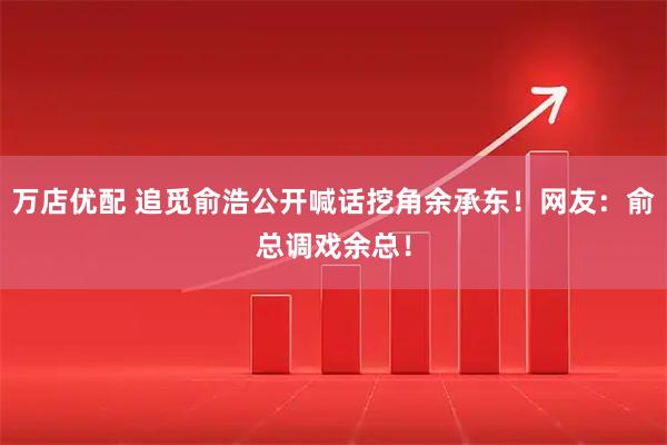 万店优配 追觅俞浩公开喊话挖角余承东！网友：俞总调戏余总！