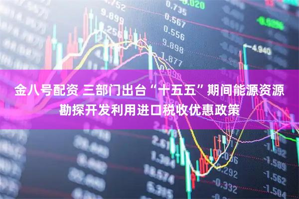 金八号配资 三部门出台“十五五”期间能源资源勘探开发利用进口税收优惠政策