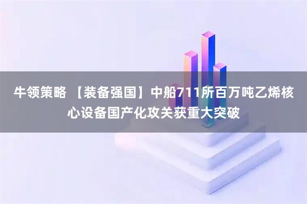 牛领策略 【装备强国】中船711所百万吨乙烯核心设备国产化攻关获重大突破