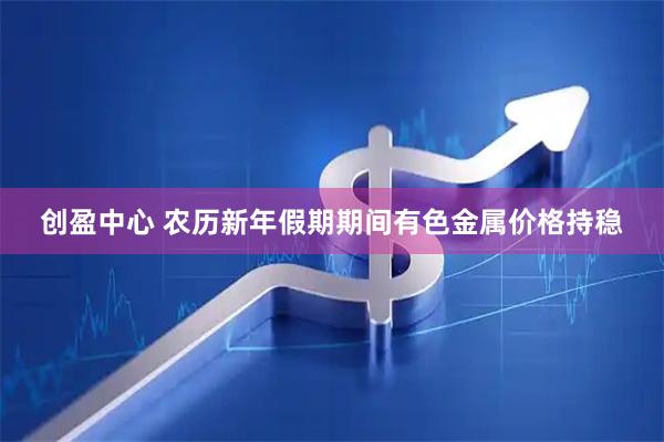 创盈中心 农历新年假期期间有色金属价格持稳