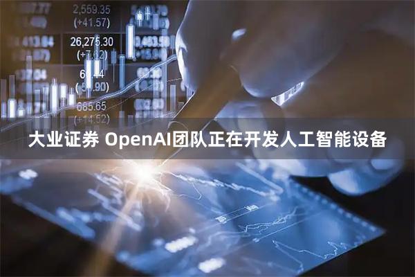 大业证券 OpenAI团队正在开发人工智能设备