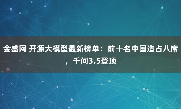 金盛网 开源大模型最新榜单：前十名中国造占八席，千问3.5登顶