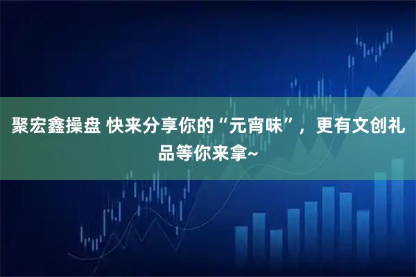 聚宏鑫操盘 快来分享你的“元宵味”,更有文创礼品等你来拿~