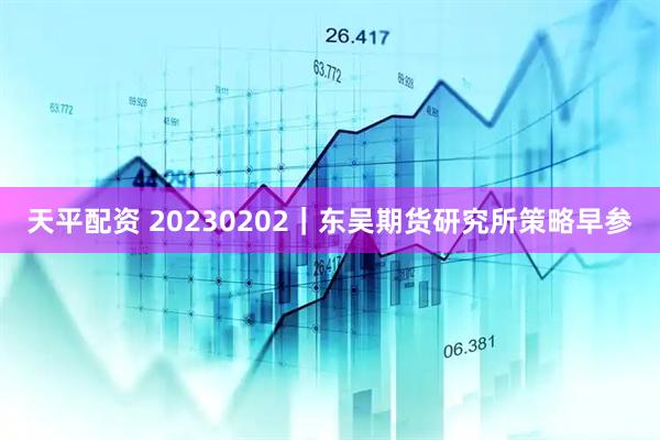 天平配资 20230202|东吴期货研究所策略早参