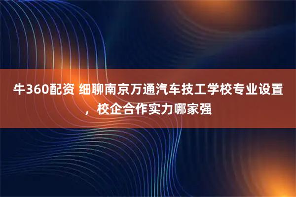 牛360配资 细聊南京万通汽车技工学校专业设置,校企合作实力哪家强
