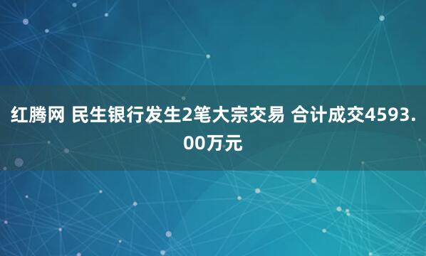 红腾网 民生银行发生2笔大宗交易 合计成交4593.00万元