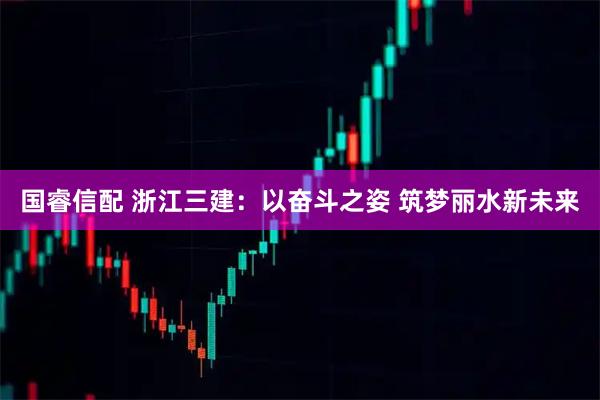 国睿信配 浙江三建：以奋斗之姿 筑梦丽水新未来