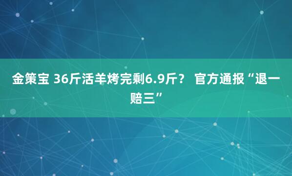 金策宝 36斤活羊烤完剩6.9斤？ 官方通报“退一赔三”