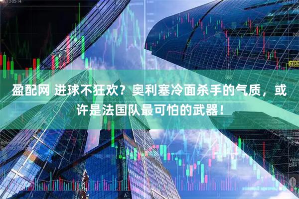 盈配网 进球不狂欢？奥利塞冷面杀手的气质，或许是法国队最可怕的武器！