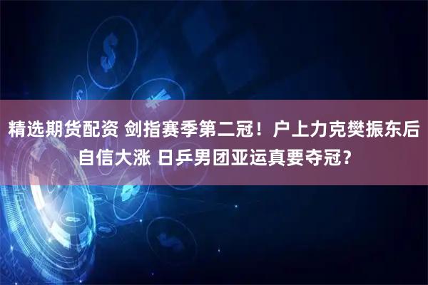 精选期货配资 剑指赛季第二冠！户上力克樊振东后自信大涨 日乒男团亚运真要夺冠？