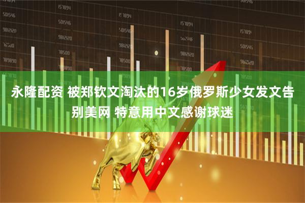 永隆配资 被郑钦文淘汰的16岁俄罗斯少女发文告别美网 特意用中文感谢球迷